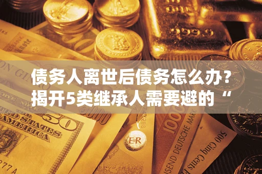 济南债务人离世后债务怎么办？揭开5类继承人需要避的“坑”