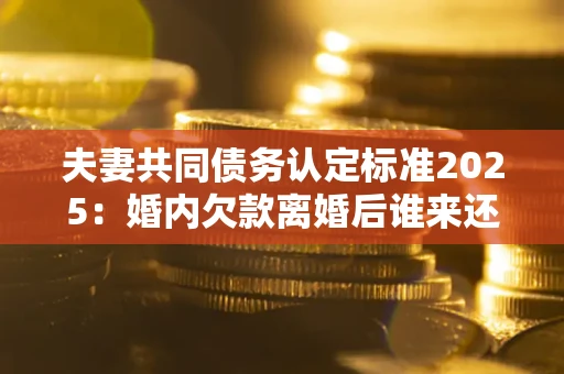 济南夫妻共同债务认定标准2025:婚内欠款离婚后谁来还? 济南夫妻共同债务认定标准2025:婚内欠款离婚后谁来还?