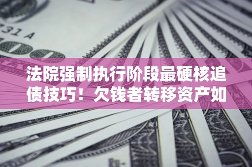 济南法院强制执行阶段最硬核追债技巧！欠钱者转移资产如何破解？
