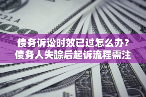济南债务诉讼时效已过怎么办？债务人失踪后起诉流程需注意什么？