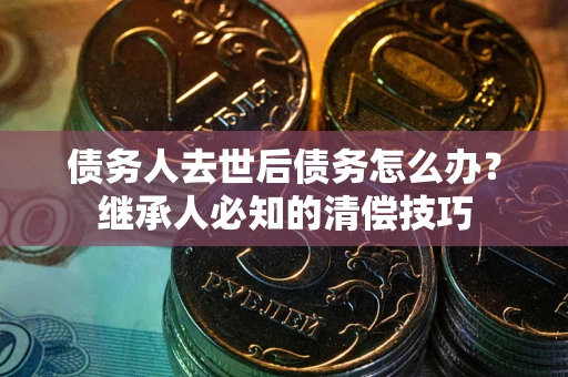 济南债务人去世后债务怎么办？继承人必知的清偿技巧